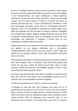 de ouro. O símbolo material e profano de um casamento, onde o êxtase
da carne seencontra nestas festividades, através das músicas, das bebidas
e dos relacionamentos, tem como simbolizado o êxtase espiritual,
ilustrado na escolha dos seres finitos com Deus, através de uma boda
nupcial e de uma veste especial. O critério e a escolha são feitos, no
entanto, pelo dono da casa, - o que é compreensível. Entretanto, se não
fores convidado, não podes entrar. Essa é a “Constituição Espiritual”,
segundo a qual, só os escolhidos e receptivos ao convite podem fazer
parte do banquete; que não procede de nenhum ambiente privilegiado
por condição social, dogma religioso, teologia eclesiástica, doutrina moral
ou filosofia místico-espiritual; onde, os convidados se achem tão auto
justificados, que desprezem e esnobem o convite ante os seus
importantes e inadiáveis afazeres terrenos.
Então, como entrara esse homem? Ou por conta própria, ou apresentado
por alguém, ou por alguma instituição, que o pré-qualifica
compulsoriamente como conviva ante esse convite. Assim, fingia ele,
através de sua premissa exterior, estar, onde internamente não podia
entrar e nem ficar.
Nesse banquete de núpcias só é idôneo aquele que se encontre ornado de
uma veste especial, nova e imaculada, dada como dom gratuito pelo
senhor da casa para a festa de núpcias do seu filho. Logo, os trajes
profanos, tecidos por humanos não habilitam ninguém a entrar e nem
estar presente à boda nupcial do senhor.
O caminho aqui demonstrado como meio e condição é o de dentro para
fora, não, o de fora para dentro, pois a sacralidade encontra-se no Eu
espiritual, não, na racionalidade conceitual ou egótica.
A veste é essencialmente uma “Graça”, e como tal, é de graça!
A iniciação no reino dos céus não é alguma coisa velha que irá se
transformando aos poucos em nova, mas um novo início, uma iniciação.
Não se trata de consertar o antigo, reformar, corrigir e emendar a “roupa
velha” do homem com um remendo de tecido novo, tornando-o assim,
menos profano. Não há barganhas para merecê-la, pois, se nos
lembrarmos dessa máxima: “num tecido velho, não se faz um remendo
 