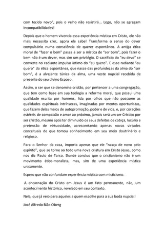 com tecido novo”, pois o velho não resistirá... Logo, não se agregam
incompatibilidades!
Depois que o homem vivencia essa experiência mística em Cristo, ele não
mais necessita crer, agora ele sabe! Transforma o senso do dever
compulsório numa consciência de querer espontâneo. A antiga ética
moral de “fazer o bem” passa a ser a mística de “ser bom”, pois fazer o
bem não é um dever, mas sim um privilégio. O sacrifício do “eu devo” se
converte no radiante impulso íntimo do “eu quero”. E esse radiante “eu
quero” da ética espontânea, que nasce das profundezas da alma do “ser
bom”, é a alvejante túnica da alma, uma veste nupcial recebida de
presente do seu divino Esposo.
Assim, o ser que se denomina cristão, por pertencer a uma congregação,
que tem como base em sua teologia a reforma moral, que possui uma
qualidade escrita por homens, lida por olhos que não possuem as
qualidades espirituais intrínsecas, imaginadas por mentes oportunistas,
que fazem delas meios de autopromoção, poder e de vida, e, por corações
estéreis de compaixão e amor ao próximo, jamais será um ser Crístico por
ser cristão, mesmo após ter diminuído os seus defeitos de cobiça, luxúria e
pretensão de virtuosidade, acrescentando apenas novas virtudes
conceituais de que tomou conhecimento em seu meio doutrinário e
religioso.
Para o Senhor da casa, importa apenas que ele “nasça de novo pelo
espírito”, que se torne ao todo uma nova criatura em Cristo Jesus, como
nos diz Paulo de Tarso. Donde concluo que o cristianismo não é um
movimento ético-moralista, mas, sim de uma experiência mística
unicamente.
Espero que não confundam experiência mística com misticismo.
A encarnação do Cristo em Jesus é um fato permanente, não, um
acontecimento histórico, revelado em seu contexto.
Nele, que já veio para aqueles a quem escolhe para a sua boda nupcial!
José Alfredo Bião Oberg
 