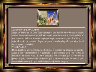 A SEMENTE E O CAMPO
Jesus utilizava-se de uma figura material conhecida para despertar algum
conhecimento de ordem moral. O campo mencionado é a Humanidade. O
semeador terá de arrotear o campo para que a semente possa frutificar, ou
seja, deverá em primeiro lugar preparar coração daquele que depois irá
ouvir a palavra divina.
VIGILÂNCIA
Diz a parábola que dormindo os homens, o inimigo se apodera do campo.
Aqui é um chamamento à vigilância. E precisamos dela em todos os
instantes de nossa vida. É pelo descuido do lavrador que a colheita se
perde, é pelo descuido do professor que o aluno se torna ocioso, é pelo
descuido da educação que os delinquentes juvenis surgem.
 