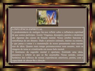 A INFLUÊNCIA ESPIRITUAL
A predominância do maligno faz-nos refletir sobre a influência espiritual
de que somos partícipes. Assim: Vingança, desespero, paixões e desânimo
são algumas das causas da fixação mental. Nosso cérebro funciona à
semelhança de um dínamo. Dado o primeiro estímulo, interno ou externo,
o que passa a contar é a manutenção de nosso pensamento num mesmo
teor de ideia. Quanto mais tempo permanecermos num assunto, mais as
imagens do tema se cristalizarão em nosso halo mental.
O fenômeno da sugestão mental é oportuno. Emitindo uma ideia,
passamos a refletir as que se lhe assemelha. Nesse sentido, somos
herdeiros dos reflexos de nossas experiências anteriores, porém, com a
capacidade de alterar-lhe a direção.
 