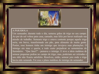A PARÁBOLA
Um semeador, durante todo o dia, semeou grãos de trigo no seu campo.
Ao por do sol voltou para casa, cansado, mas feliz por haver realizado sua
missão de trabalho. Semeara trigo e estava contente porque aquele trigo
seria, em breve, transformado em pão, para alimento de muita gente.
Porém, esse homem tinha um inimigo que invejava suas plantações. O
inimigo era mau e queria, a todo custo prejudicar as sementeiras do
fazendeiro. "Que farei?" - pensava o inimigo. E teve a ideia maldosa de
semear pequenas pedras no campo de trigo; mas, poderiam ser retiradas e
seu ódio não ficaria satisfeito. Resolveu, então, semear joio onde o trigo
havia sido semeado. Foi esse o plano maldoso do inimigo do semeador.
 