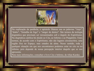 Na explicação da parábola, o apóstolo Mateus usa as palavras "Anjo",
"diabo", "fornalha de fogo" e "ranger de dentes". São termos da teologia
dogmática que precisam ser reexaminados sob o ângulo do Espiritismo.
Na dogmática católica há alusão ao Céu, ao Inferno e ao Purgatório. Estes
termos, de acordo com o Espiritismo, não são lugares circunscritos, uma
região fixa no Espaço, mas estados da alma. Nesse sentido, toda e
qualquer situação em que nos encontramos podemos estar no céu ou no
inferno, pois depende de nossa percepção interior daquilo que se nos
apresenta.
Para mais informações, consultar o livro Céu e Inferno, de Allan Kardec.
 