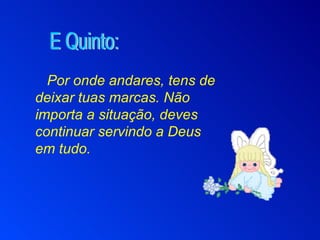 Por onde andares, tens de deixar tuas marcas. Não importa a situação, deves continuar servindo a Deus em tudo. E Quinto: 