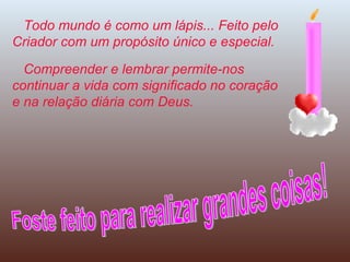 Todo mundo é como um lápis... Feito pelo Criador com um propósito único e especial. Compreender e lembrar permite-nos continuar a vida com significado no coração e na relação diária com Deus. Foste feito para realizar grandes coisas! 