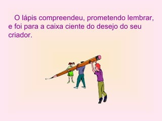 O lápis compreendeu, prometendo lembrar, e foi para a caixa ciente do desejo do seu criador. 