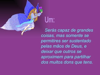 Serás capaz de grandes coisas, mas somente se permitires ser sustentado pelas mãos de Deus, e deixar que outros se aproximem para partilhar dos muitos dons que tens. Um: 
