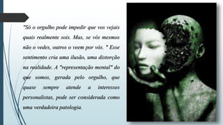 "Só o orgulho pode impedir que vos vejais 
quais realmente sois. Mas, se vós mesmos 
não o vedes, outros o veem por vós. " Esse 
sentimento cria uma ilusão, uma distorção 
na realidade. A "representação mental" do 
que somos, gerada pelo orgulho, que 
quase sempre atende a interesses 
personalistas, pode ser considerada como 
uma verdadeira patologia. 
 