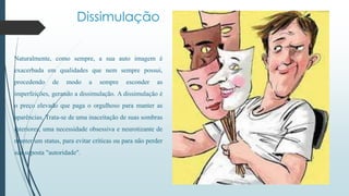 Dissimulação 
Naturalmente, como sempre, a sua auto imagem é 
exacerbada em qualidades que nem sempre possui, 
procedendo de modo a sempre esconder as 
imperfeições, gerando a dissimulação. A dissimulação é 
o preço elevado que paga o orgulhoso para manter as 
aparências. Trata-se de uma inaceitação de suas sombras 
interiores, uma necessidade obsessiva e neurotizante de 
manter um status, para evitar críticas ou para não perder 
sua suposta "autoridade". 
 