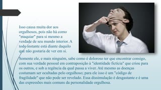 Isso causa muita dor aos 
orgulhosos, pois não há como 
"maquiar" para si mesmo a 
verdade de seu mundo interior. A 
todo instante está diante daquilo 
que não gostaria de ver em si. 
Somente ele, e mais ninguém, sabe como é doloroso ter que encontrar consigo, 
com sua verdade pessoal em contraposição à "identidade fictícia" que criou para 
os outros, e sob a regência da qual passa a viver. Até mesmo as doenças 
costumam ser ocultadas pelo orgulhoso; para ele isso é um "código de 
fragilidade" que não pode ser revelado. Essa dissimulação é desgastante e é uma 
das expressões mais comuns da personalidade orgulhosa. 
 
