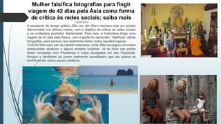 Mulher falsifica fotografias para fingir 
viagem de 42 dias pela Ásia como forma 
de crítica às redes sociais; saiba mais 
13/09/2014 
A estudante de design gráfico Zilla van den Born resolveu criar um projeto 
diferenciado nos últimos meses, com o objetivo de criticar as redes sociais 
e os conteúdos postados diariamente. Para isso, a holandesa fingiu uma 
viagem de 42 dias pela Ásia e, com a ajuda do namorado, “falsificou” várias 
fotografias, para parecer que realmente visitou todos aqueles lugares. 
Tudo foi feito sem sair da capital holandesa, onde Zilla conseguiu encontrar 
restaurantes asiáticos e alguns templos budistas. Já as fotos nas praias 
foram montadas com Photoshop e todas divulgadas em seu Facebook. 
Amigos e familiares da jovem realmente acreditaram que ela estava se 
divertindo em vários países asiáticos. 
 