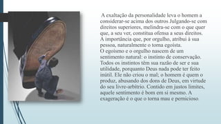 A exaltação da personalidade leva o homem a 
considerar-se acima dos outros Julgando-se com 
direitos superiores, melindra-se com o que quer 
que, a seu ver, constitua ofensa a seus direitos. 
A importância que, por orgulho, atribui à sua 
pessoa, naturalmente o torna egoísta. 
O egoísmo e o orgulho nascem de um 
sentimento natural: o instinto de conservação. 
Todos os instintos têm sua razão de ser e sua 
utilidade, porquanto Deus nada pode ter feito 
inútil. Ele não criou o mal; o homem é quem o 
produz, abusando dos dons de Deus, em virtude 
do seu livre-arbítrio. Contido em justos limites, 
aquele sentimento é bom em si mesmo. A 
exageração é o que o torna mau e pernicioso. 
 