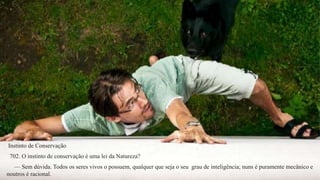 Instinto de Conservação 
702. O instinto de conservação é uma lei da Natureza? 
— Sem dúvida. Todos os seres vivos o possuem, qualquer que seja o seu grau de inteligência; nuns é puramente mecânico e 
noutros é racional. 
 