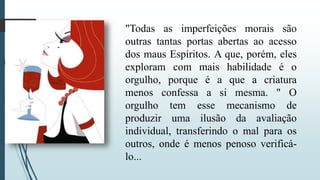 "Todas as imperfeições morais são 
outras tantas portas abertas ao acesso 
dos maus Espíritos. A que, porém, eles 
exploram com mais habilidade é o 
orgulho, porque é a que a criatura 
menos confessa a si mesma. " O 
orgulho tem esse mecanismo de 
produzir uma ilusão da avaliação 
individual, transferindo o mal para os 
outros, onde é menos penoso verificá-lo... 
 