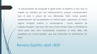 “A necessidade de progredir é geral entre os Espíritos; é isso que os 
impele ao trabalho por seu melhoramento, porque compreendem 
que é este o preço de sua felicidade. Nem todos, porém, 
experimentam tal necessidade no mesmo grau, sobretudo no início; 
alguns chegam mesmo a comprazer-se numa espécie de 
vagabundagem, mas que não dura muito tempo; logo a atividade se 
torna para eles uma necessidade imperiosa, à qual, aliás, são 
impelidos por outros Espíritos, que lhes estimulam os sentimentos do 
bem. 
Revista Espírita abril 1859 
 