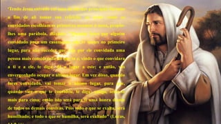 “Tendo Jesus entrado em casa de um dos principais fariseus 
a fim de ali tomar sua refeição, ao notar como os 
convidados escolhiam os primeiros assentos à mesa, propôs-lhes 
uma parábola, dizendo: "Quando fores por alguém 
convidado para um casamento, não te sentes no primeiro 
lugar, para não suceder que seja por ele convidada uma 
pessoa mais considerada do que tu e, vindo o que convidara 
a ti e a ele, te diga: dá o lugar a este; e então, vás 
envergonhado ocupar o último lugar. Em vez disso, quando 
fores convidado, vai tomar o último lugar, para que, 
quando vier o que te convidou, te diga: amigo, senta-te 
mais para cima; então isto será para ti uma honra diante 
de todos os demais convivas. Pois todo o que se exalta, será 
humilhado; e todo o que se humilha, será exaltado" (Lucas, 
14:7-11). 
 