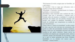 “Precisaremos de muita coragem para ser humildes, ser 
o que somos... 
Ser humilde é tirar as capas que colocamos com o 
orgulho ao longo dessa caminhada... 
Humildade é desilusão, reconhecimento de limites e 
qualidades, é conscientização. 
Humildade é estar conectado com a essência da vida, a 
Verdade. Para isso é necessário a sintonia com a 
Verdade sobre nós mesmos, a realidade. E o estado de 
libertação das ilusões que nos permite enxergar com 
lucidez, sem vaidade ou desânimo. Humildade é o 
estado de realidade que conquistamos na medida do 
auto descobrimento. 
Quem vibra no "espírito da humildade" recolhe sempre 
na vida o que tem valor real para seu crescimento, não 
agindo ao sabor das proclamadas mentiras mundanas, 
porque zelará por sua identidade universal sem deixar 
assediar-se por apelos inferiores. Quem estiver na 
humildade será alguém que conseguirá existir, sentir-se 
realizado, porque está buscando ser ele mesmo, e não 
ser o que os outros gostariam que fosse. Portanto, 
humildade é a estrada de acesso para a 
felicidade”. Ermance Dufaux 
 