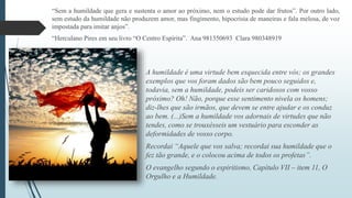 “Sem a humildade que gera e sustenta o amor ao próximo, nem o estudo pode dar frutos”. Por outro lado, 
sem estudo da humildade não produzem amor, mas fingimento, hipocrisia de maneiras e fala melosa, de voz 
impostada para imitar anjos”. 
“Herculano Pires em seu livro “O Centro Espírita”. Ana 981350693 Clara 980348919 
A humildade é uma virtude bem esquecida entre vós; os grandes 
exemplos que vos foram dados são bem pouco seguidos e, 
todavia, sem a humildade, podeis ser caridosos com vosso 
próximo? Oh! Não, porque esse sentimento nivela os homens; 
diz-lhes que são irmãos, que devem se entre ajudar e os conduz 
ao bem. (...)Sem a humildade vos adornais de virtudes que não 
tendes, como se trouxésseis um vestuário para esconder as 
deformidades de vosso corpo. 
Recordai “Aquele que vos salva; recordai sua humildade que o 
fez tão grande, e o colocou acima de todos os profetas”. 
O evangelho segundo o espiritismo, Capítulo VII – item 11, O 
Orgulho e a Humildade. 
 