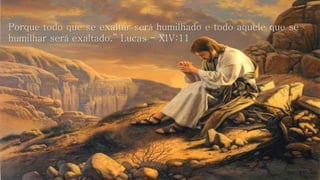 Porque todo que se exaltar será humilhado e todo aquele que se 
humilhar será exaltado.” Lucas - XIV:11 
