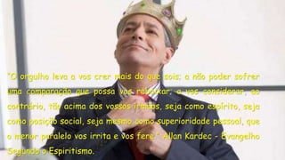 “O orgulho leva a vos crer mais do que sois; a não poder sofrer 
uma comparação que possa vos rebaixar; a vos considerar, ao 
contrário, tão acima dos vossos irmãos, seja como espírito, seja 
como posição social, seja mesmo como superioridade pessoal, que 
o menor paralelo vos irrita e vos fere.” Allan Kardec - Evangelho 
Segundo o Espiritismo. 
 