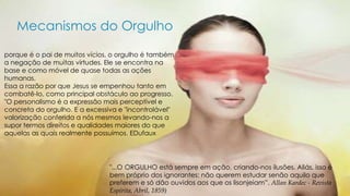 Mecanismos do Orgulho 
porque é o pai de muitos vícios, o orgulho é também 
a negação de muitas virtudes. Ele se encontra na 
base e como móvel de quase todas as ações 
humanas. 
Essa a razão por que Jesus se empenhou tanto em 
combatê-lo, como principal obstáculo ao progresso. 
"O personalismo é a expressão mais perceptível e 
concreta do orgulho. E a excessiva e "incontrolável" 
valorização conferida a nós mesmos levando-nos a 
supor termos direitos e qualidades maiores do que 
aquelas as quais realmente possuímos. EDufaux 
"...O ORGULHO está sempre em ação, criando-nos ilusões. Aliás, isso é 
bem próprio dos ignorantes: não querem estudar senão aquilo que 
preferem e só dão ouvidos aos que os lisonjeiam”. Allan Kardec - Revista 
Espírita, Abril, 1859) 
 