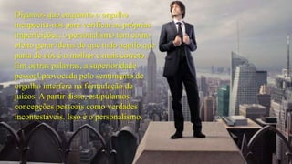 Digamos que enquanto o orgulho 
incapacita-nos para verificar as próprias 
imperfeições, o personalismo tem como 
efeito gerar ideias de que tudo aquilo que 
parta de nós é o melhor e mais correto. 
Em outras palavras, a superioridade 
pessoal provocada pelo sentimento de 
orgulho interfere na formulação de 
juízos. A partir disso, estipulamos 
concepções pessoais como verdades 
incontestáveis. Isso é o personalismo. 
 