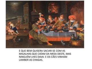E QUE BEM QUISERA SACIAR-SE COM AS MIGALHAS QUE CAÍAM DA MESA DESTE, MAS NINGUÉM LHES DAVA: E OS CÃES VINHAM LAMBER AS CHAGAS.