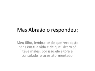 MasAbraão o respondeu:Meufilho, lembra-te de querecebeste bens emtuavida e de queLázarosóteve males; porissoele agora é consolado  e tuésatormentado.