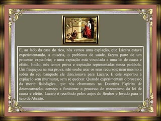 E, ao lado da casa do rico, nós vemos uma expiação, que Lázaro estava
experimentando, a miséria, o problema de saúde, fazem parte de um
processo expiatório; e uma expiação está vinculada a uma lei de causa e
efeito. Então, nós temos prova e expiação representadas nessa parábola.
Um fraquejou na sua prova, não soube usar os seus recursos; nem mesmo a
sobra do seu banquete ele direcionava para Lázaro. E este suportou a
expiação sem murmurar, sem se queixar. Quando experimentam o processo
da morte fisiológica, que nós chamamos na Doutrina Espírita de
desencarnação, começa a funcionar o processo do mecanismo da lei de
causa e efeito. Lázaro é recolhido pelos anjos do Senhor e levado para o
seio de Abraão.
 
