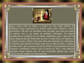 Agora vamos tratar do Hades: O Hades era uma região infernal da
Mitologia Grega, equivalente ao inferno aceito pelos católicos e pelos
protestantes. Não deve ser entendido como um lugar, mas como um estado
de espírito, isto é, um estado de profundo sofrimento. Os antigos
acreditavam na existência de um mundo subterrâneo, para o qual iam as
almas daqueles que não foram bons na terra. O corpo ficava no sepulcro, e
o Espírito ia para o Hades. Daí essas almas não poderiam sair. Entretanto,
os Espíritos que estavam no Hades viam com os olhos da alma, e sabiam,
portanto, tudo o que se passava no seio de Abraão. Era justamente nisso que
consistia o sofrimento: verem o que se passava no Alto, e não poderem
participar dessas regalias que só eram concedidas àqueles que, como
Lázaro, haviam saldado sua conta espiritual.
 