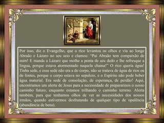 Por isso, diz o Evangelho, que o rico levantou os olhos e viu ao longe
Abraão e Lázaro no seu seio e clamou: “Pai Abraão tem compaixão de
mim! E manda a Lázaro que molhe a ponta de seu dedo e lhe refresque a
língua, porque estava atormentado naquela chama!” O rico queria água!
Tinha sede, e essa sede não era a do corpo, não se tratava de água de rios ou
de fontes, porque o corpo estava no sepulcro, e o Espírito não pode beber
água material. Era sede de consolação, de esperança, de perdão! Aqui,
encontramos um alerta de Jesus para a necessidade de prepararmos o nosso
caminho futuro, enquanto estamos trilhando o caminho terreno. Alerta
também, para que tenhamos olhos de ver as necessidades dos nossos
irmãos, quando estivermos desfrutando de qualquer tipo de opulência
(abundância de bens).
 