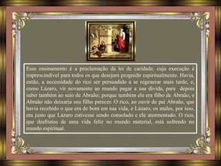 Esse ensinamento é a proclamação da lei de caridade, cuja execução é
imprescindível para todos os que desejam progredir espiritualmente. Havia,
então, a necessidade do rico ser persuadido a se regenerar mais tarde, e,
como Lázaro, vir novamente ao mundo pagar a sua dívida, para depois
subir também ao seio de Abraão; porque também ele era filho de Abraão, e
Abraão não deixaria seu filho perecer. O rico, ao ouvir de pai Abraão, que
havia recebido o que era de bom em sua vida, e Lázaro, os males, por isso,
era justo que Lázaro estivesse sendo consolado e ele atormentado. O rico,
que desfrutou de uma vida feliz no mundo material, está sofrendo no
mundo espiritual.
 