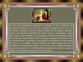 O mau rico experimenta tormentos no inferno. E esses tormentos são
tormentos interiores; tem a ver com o estado de espírito, tem a ver com a
consciência. Quando se fala em inferno, lembramos de chamas, labaredas;
porém, não devemos entendê-las da forma como as conhecemos, porque
uma chama, uma labareda, não conseguem consumir um espírito, porque
ele não possui corpo material. Por isso ela não consegue atormentá-lo; mas,
a consciência sim, o atormenta. Essa região de sofrimento era ideia comum
da época; e, na verdade, foi uma cópia de um modelo pagão, em que se
acreditava na existência do tártaro. O mau rico, então, compreendeu que a
causa de suas dores era a vida dissoluta que passara no mundo e, agora, a
chama viva do remorso abrasava a sua consciência.
 