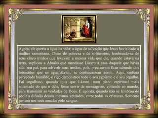 Agora, ele queria a água da vida; a água de salvação que Jesus havia dado à
mulher samaritana. Cheio de pobreza e de sofrimento, lembrando-se de
seus cinco irmãos que levavam a mesma vida que ele, quando estava na
terra, suplicou a Abraão que mandasse Lázaro à casa daquele que havia
sido seu pai, para advertir seus irmãos, pois, precisavam ficar sabendo dos
tormentos que os aguardavam, se continuassem assim. Aqui, embora
parecendo humilde, o rico demonstrou todo o seu egoísmo e o seu orgulho.
Foi orgulhoso, quando quis que Lázaro, num plano espiritual mais
adiantado do que o dele, fosse servir de mensageiro, voltando ao mundo,
para transmitir as verdades de Deus. E egoísta, quando não se lembrou de
pedir a difusão dessas mesmas verdades, entre todas as criaturas. Somente
pensou nos seus amados pelo sangue.
 