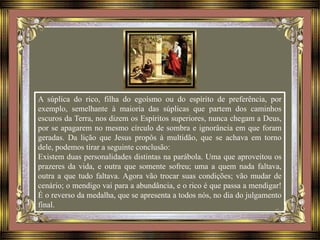 A súplica do rico, filha do egoísmo ou do espírito de preferência, por
exemplo, semelhante à maioria das súplicas que partem dos caminhos
escuros da Terra, nos dizem os Espíritos superiores, nunca chegam a Deus,
por se apagarem no mesmo círculo de sombra e ignorância em que foram
geradas. Da lição que Jesus propôs à multidão, que se achava em torno
dele, podemos tirar a seguinte conclusão:
Existem duas personalidades distintas na parábola. Uma que aproveitou os
prazeres da vida, e outra que somente sofreu; uma a quem nada faltava,
outra a que tudo faltava. Agora vão trocar suas condições; vão mudar de
cenário; o mendigo vai para a abundância, e o rico é que passa a mendigar!
É o reverso da medalha, que se apresenta a todos nós, no dia do julgamento
final.
 