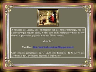 A situação de Lázaro, que entendemos ser de bem-aventurança, não se
alcança porque alguém pediu, e, sim, com muita resignação diante da dor
de nossas provações, pagando até o seu último centavo.
Muita Paz!
Meu Blog: http://espiritual-espiritual.blogspot.com.br
Com estudos comentados de O Livro dos Espíritos, de O Livro dos
Médiuns, e de O Evangelho Segundo o Espiritismo.
 