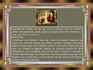 Respondeu-lhe Abraão: Se eles não ouvem a Moisés, nem aos profetas,
também não acreditarão, ainda mesmo que algum dos mortos ressuscite. (
Lucas, cap. XVI, vv. 19 a 31 ).
REFLEXÃO:
A referência à cor púrpura é para dar a ideia da condição financeira do
homem rico. Somente aqueles que tinham excelente condição financeira
podiam ter uma roupa na cor púrpura, porque a tinta para o tingimento do
tecido era extraída de algumas espécies de moluscos nativos do Mar
Mediterrâneo. A cor é definida como um tom entre o violeta e o vermelho.
É muito importante para nós entendermos bem esta parábola, para que não
fiquemos com a impressão, ou com dúvida, de que existem privilégios,
escolhas, no mundo espiritual.
 