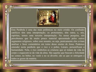 Esta Parábola é uma das mais polêmicas no meio cristão. Os confrades
católicos têm uma interpretação; os protestantes, têm outra; e, nós,
espíritas, temos uma terceira interpretação. Na nossa pesquisa, nós
percebemos que há muito pouco material apresentado pelos outros
segmentos religiosos, sobre esse assunto, ou seja, praticamente eles evitam
analisar e fazer comentários em torno desse ensino de Jesus. Podemos
entender nesta parábola que o rico e o pobre, Lázaro, personificam a
humanidade. Nela, o rico simboliza as criaturas que só tratam da vida do
corpo e esquecem-se da vida da alma. São aquelas que buscam a felicidade
no comer, no beber, no vestir e no se divertir; são as que se entregam a
todos os gozos da matéria.
 