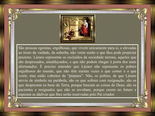 São pessoas egoístas, orgulhosas, que vivem unicamente para si, e elevadas
ao trono da vaidade, da soberba, não veem senão o que lhes pode propiciar
prazeres. Lázaro representa os excluídos da sociedade terrena, aqueles que
são desprezados, amaldiçoados, e que não podem chegar à porta dos mais
afortunados. É preciso entender que Lázaro não representa os pobres
orgulhosos do mundo, que não têm muitas vezes o que comer e o que
vestir, mas estão cobertos de “púrpura”. Não, os pobres, de que Lázaro
serviu de símbolo na parábola, são os que sofrem com resignação, são os
que desprezam os bens da Terra, porque buscam as coisas de Deus; são os
pacientes e resignados que não se revoltam, porque creem no futuro e
esperam as dádivas que lhes serão reservadas pelo Pai criador.
 