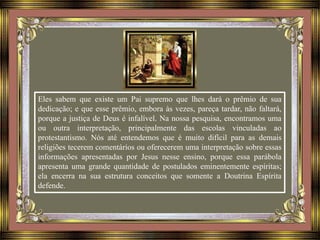 Eles sabem que existe um Pai supremo que lhes dará o prêmio de sua
dedicação; e que esse prêmio, embora às vezes, pareça tardar, não faltará,
porque a justiça de Deus é infalível. Na nossa pesquisa, encontramos uma
ou outra interpretação, principalmente das escolas vinculadas ao
protestantismo. Nós até entendemos que é muito difícil para as demais
religiões tecerem comentários ou oferecerem uma interpretação sobre essas
informações apresentadas por Jesus nesse ensino, porque essa parábola
apresenta uma grande quantidade de postulados eminentemente espíritas;
ela encerra na sua estrutura conceitos que somente a Doutrina Espírita
defende.
 