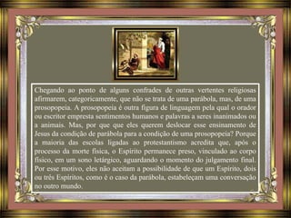 Chegando ao ponto de alguns confrades de outras vertentes religiosas
afirmarem, categoricamente, que não se trata de uma parábola, mas, de uma
prosopopeia. A prosopopeia é outra figura de linguagem pela qual o orador
ou escritor empresta sentimentos humanos e palavras a seres inanimados ou
a animais. Mas, por que que eles querem deslocar esse ensinamento de
Jesus da condição de parábola para a condição de uma prosopopeia? Porque
a maioria das escolas ligadas ao protestantismo acredita que, após o
processo da morte física, o Espírito permanece preso, vinculado ao corpo
físico, em um sono letárgico, aguardando o momento do julgamento final.
Por esse motivo, eles não aceitam a possibilidade de que um Espírito, dois
ou três Espíritos, como é o caso da parábola, estabeleçam uma conversação
no outro mundo.
 