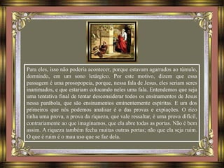 Para eles, isso não poderia acontecer, porque estavam agarrados ao túmulo,
dormindo, em um sono letárgico. Por este motivo, dizem que essa
passagem é uma prosopopeia, porque, nessa fala de Jesus, eles seriam seres
inanimados, e que estariam colocando neles uma fala. Entendemos que seja
uma tentativa final de tentar desconsiderar todos os ensinamentos de Jesus
nessa parábola, que são ensinamentos eminentemente espíritas. E um dos
primeiros que nós podemos analisar é o das provas e expiações. O rico
tinha uma prova, a prova da riqueza, que vale ressaltar, é uma prova difícil,
contrariamente ao que imaginamos, que ela abre todas as portas. Não é bem
assim. A riqueza também fecha muitas outras portas; não que ela seja ruim.
O que é ruim é o mau uso que se faz dela.
 