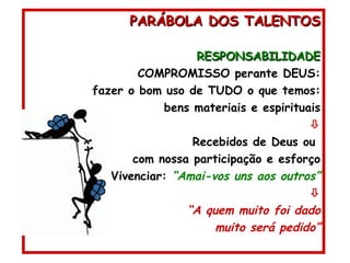 PARÁBOLA DOS TALENTOS RESPONSABILIDADE COMPROMISSO perante DEUS: fazer o bom uso de TUDO o que temos: bens materiais e espirituais  Recebidos de Deus ou  com nossa participação e esforço Vivenciar:  “Amai-vos uns aos outros”  “ A quem muito foi dado muito será pedido” 