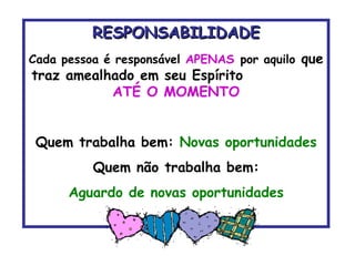 RESPONSABILIDADE Cada pessoa é responsável  APENAS   por aquilo  que traz amealhado em seu Espírito  ATÉ O MOMENTO Quem trabalha bem:  Novas oportunidades Quem não trabalha bem: Aguardo de novas oportunidades 
