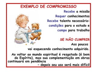 EXEMPLO DE COMPROMISSO Recebe  a missão Requer  conhecimentos Recebe  talento necessário: condições  para o estudo e campo  para trabalho SE NÃO CUMPRIR Aos poucos  vai esquecendo conhecimento adquirido. Ao voltar ao mundo espiritual é resgatado (é bem do Espírito), mas sua complementação em obras continuará em pendência  – depois seu uso será mais difícil 