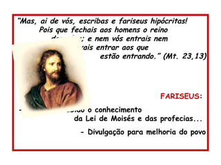 “ Mas, ai de vós, escribas e fariseus hipócritas!  Pois que fechais aos homens o reino  dos céus; e nem vós entrais nem  deixais entrar aos que  estão entrando.” (Mt. 23,13) FARISEUS :  - Tinham recebido o conhecimento  da Lei de Moisés e das profecias...  - Divulgação para melhoria do povo 