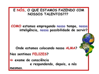 E  NÓS , O QUE ESTAMOS FAZENDO COM NOSSOS TALENTOS???  COMO  estamos empregando  nosso  tempo,  nossa  inteligência,  nossa  possibilidade de servir? Onde estamos colocando nossa  ALMA ? Nos sentimos  FELIZES ?    exame de consciência  e respondendo, depois, a nós mesmos. 