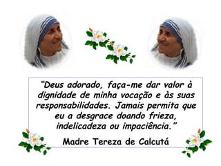 “ Deus adorado, faça-me dar valor à dignidade de minha vocação e às suas responsabilidades. Jamais permita que eu a desgrace doando frieza, indelicadeza ou impaciência.” Madre Tereza de Calcutá 