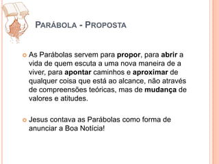 Parábola - PropostaAs Parábolas servem para propor, para abrir a vida de quem escuta a uma nova maneira de a viver, para apontar caminhos e aproximar de qualquer coisa que está ao alcance, não através de compreensões teóricas, mas de mudança de valores e atitudes.Jesus contava as Parábolas como forma de anunciar a Boa Notícia! 