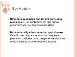 Boa NotíciaUma notícia começa por ser um dom, uma revelação. É um conhecimento que nunca poderíamos ter se não nos fosse dado.Uma notícia liga dois mundos, aproxima-os. Quando nos chegam as notícias do que se passa em qualquer ponto do globo, sentimo-nos unidos a esses acontecimentos/pessoas.