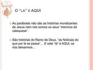O “lá” é AQUIAs parábolas não são as histórias moralizantes de Jesus nem nós somos os seus “meninos da catequese”.São histórias do Reino de Deus, “as Notícias do que por lá se passa”… E este “lá” é AQUI, se nós deixarmos…